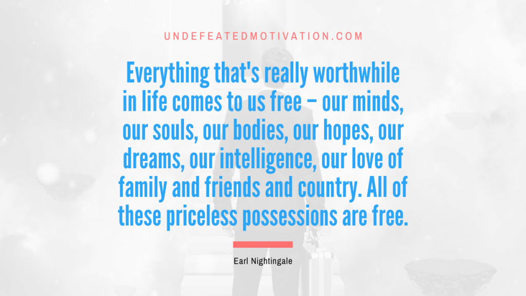 "Everything that's really worthwhile in life comes to us free – our minds, our souls, our bodies, our hopes, our dreams, our intelligence, our love of family and friends and country. All of these priceless possessions are free." -Earl Nightingale -Undefeated Motivation