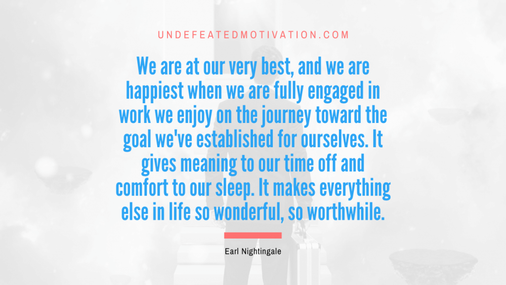"We are at our very best, and we are happiest when we are fully engaged in work we enjoy on the journey toward the goal we've established for ourselves. It gives meaning to our time off and comfort to our sleep. It makes everything else in life so wonderful, so worthwhile." -Earl Nightingale -Undefeated Motivation