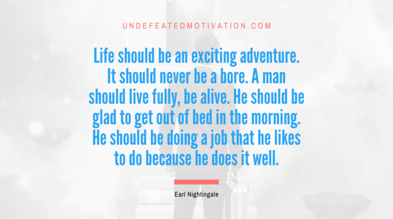 "Life should be an exciting adventure. It should never be a bore. A man should live fully, be alive. He should be glad to get out of bed in the morning. He should be doing a job that he likes to do because he does it well." -Earl Nightingale -Undefeated Motivation