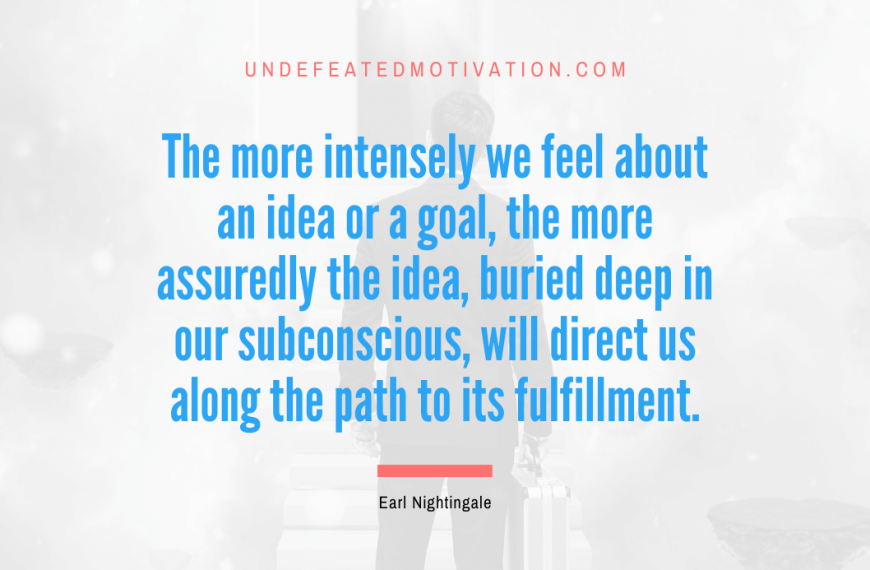 “The more intensely we feel about an idea or a goal, the more assuredly the idea, buried deep in our subconscious, will direct us along the path to its fulfillment.” -Earl Nightingale