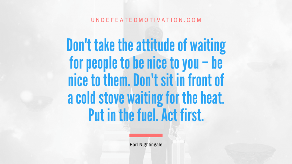 "Don't take the attitude of waiting for people to be nice to you – be nice to them. Don't sit in front of a cold stove waiting for the heat. Put in the fuel. Act first." -Earl Nightingale -Undefeated Motivation