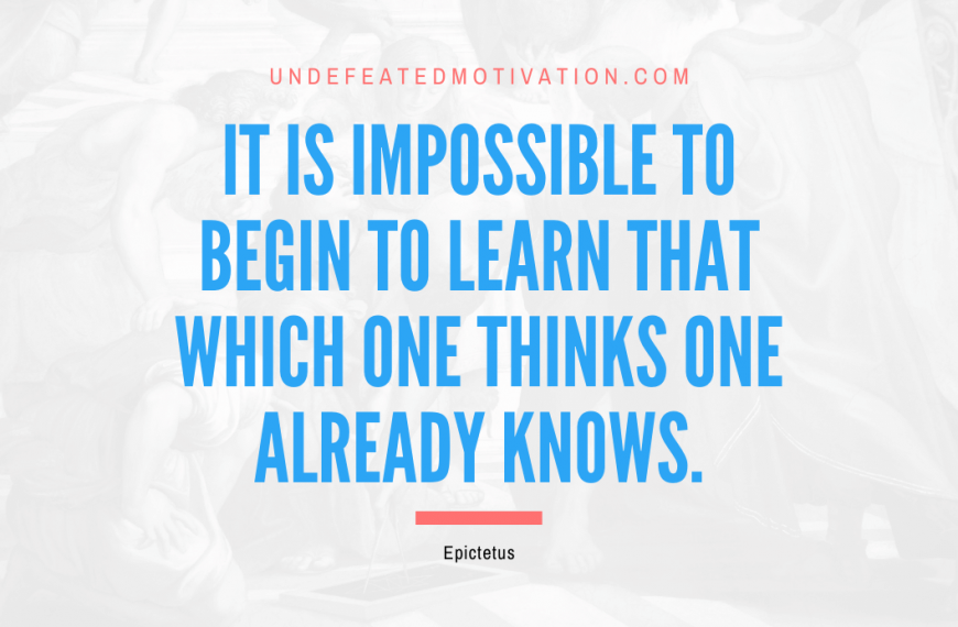 “It is impossible to begin to learn that which one thinks one already knows.” -Epictetus