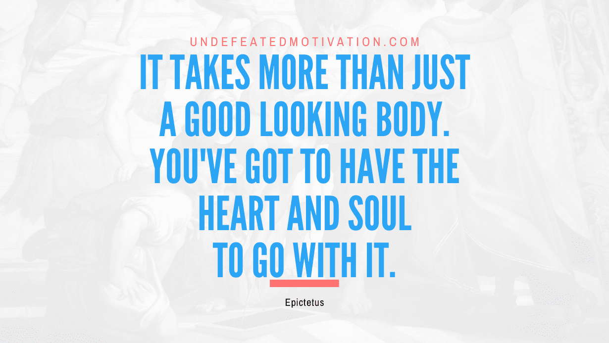 "It takes more than just a good looking body. You've got to have the heart and soul to go with it." -Epictetus -Undefeated Motivation