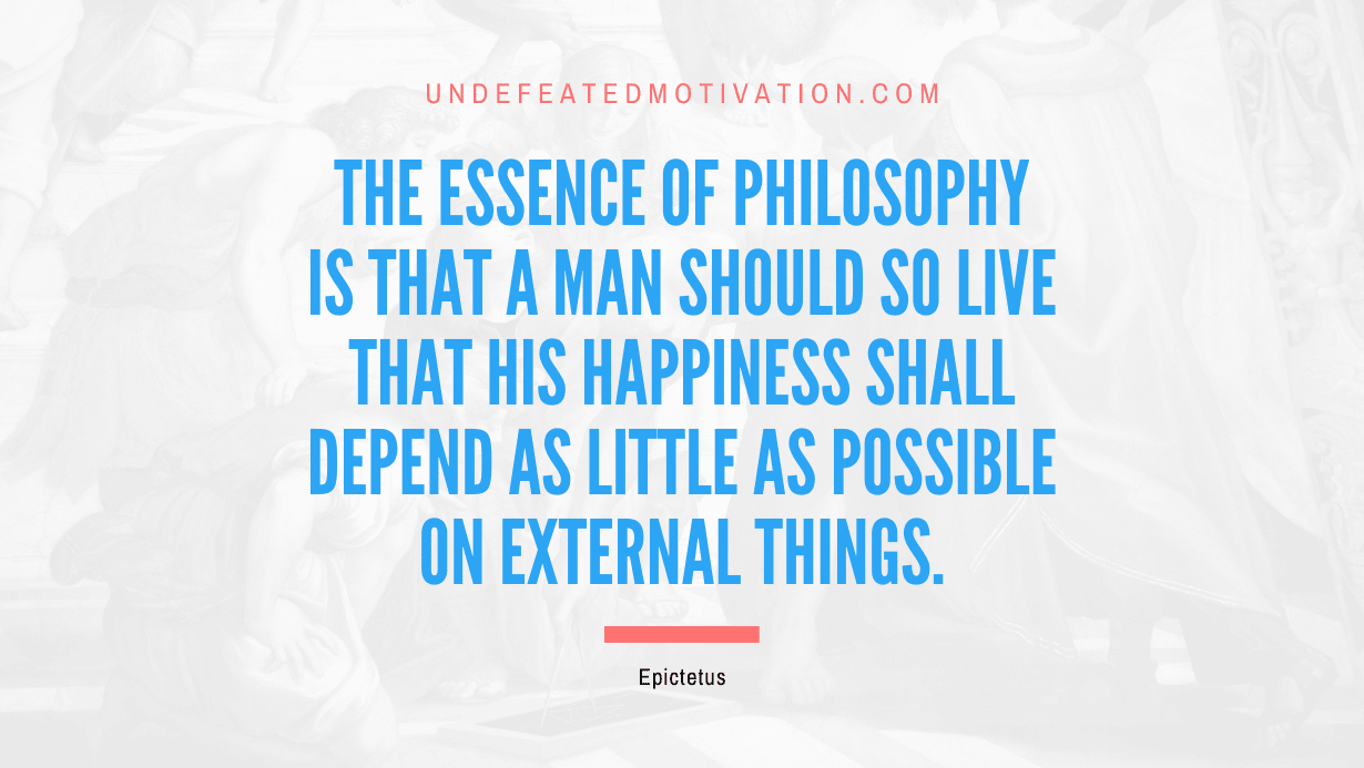 "The essence of philosophy is that a man should so live that his happiness shall depend as little as possible on external things." -Epictetus -Undefeated Motivation