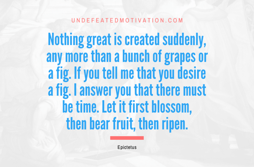 “Nothing great is created suddenly, any more than a bunch of grapes or a fig. If you tell me that you desire a fig. I answer you that there must be time. Let it first blossom, then bear fruit, then ripen.” -Epictetus