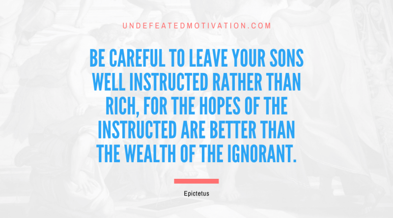 "Be careful to leave your sons well instructed rather than rich, for the hopes of the instructed are better than the wealth of the ignorant." -Epictetus -Undefeated Motivation