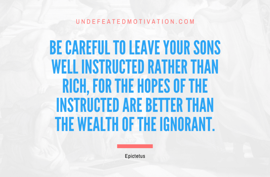 “Be careful to leave your sons well instructed rather than rich, for the hopes of the instructed are better than the wealth of the ignorant.” -Epictetus