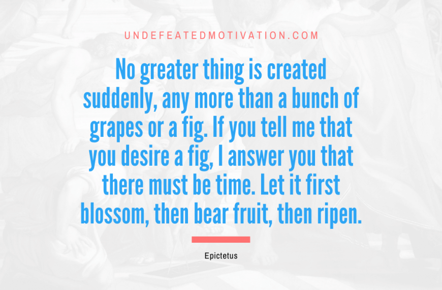 “No greater thing is created suddenly, any more than a bunch of grapes or a fig. If you tell me that you desire a fig, I answer you that there must be time. Let it first blossom, then bear fruit, then ripen.” -Epictetus