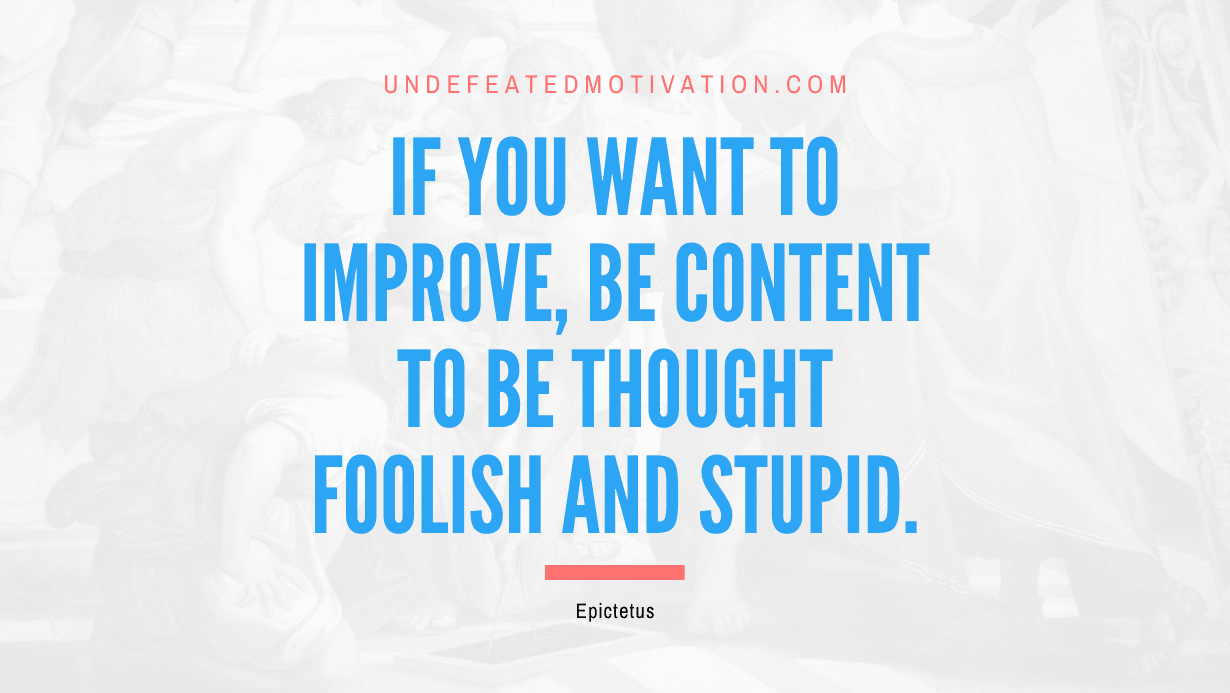 "If you want to improve, be content to be thought foolish and stupid." -Epictetus -Undefeated Motivation