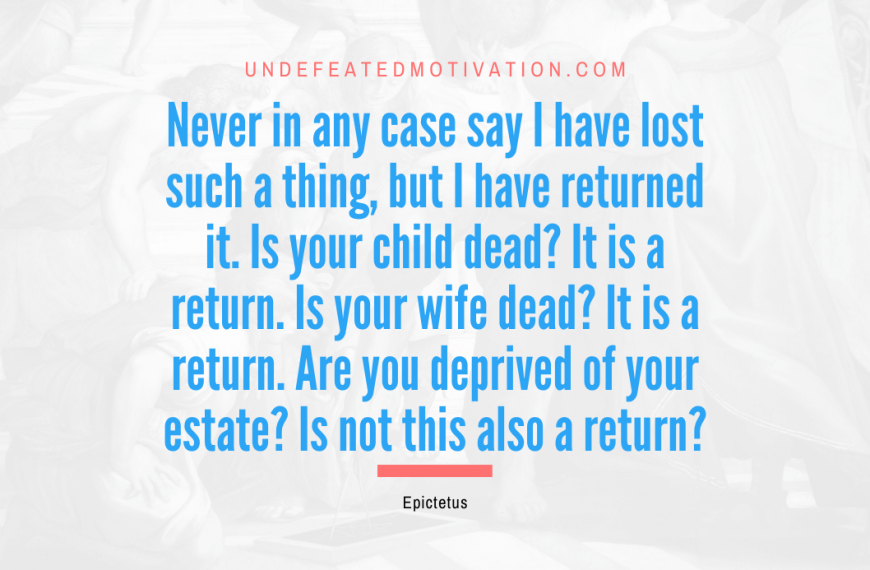 “Never in any case say I have lost such a thing, but I have returned it. Is your child dead? It is a return. Is your wife dead? It is a return. Are you deprived of your estate? Is not this also a return?” -Epictetus