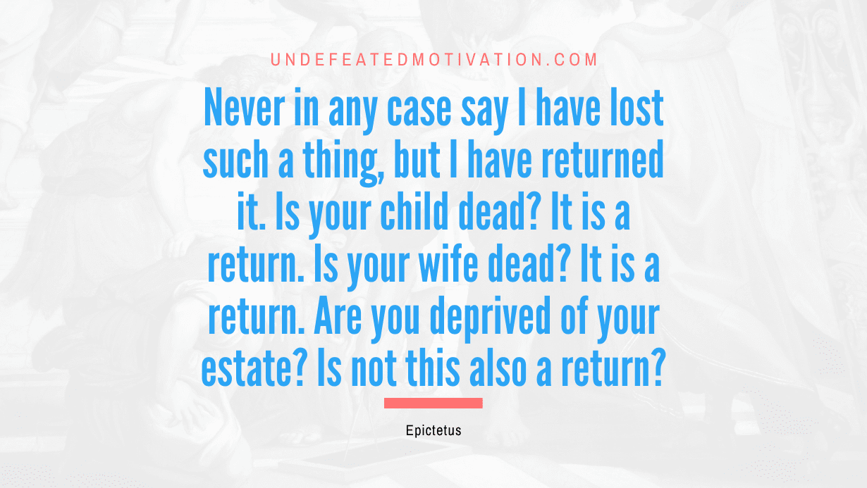 "Never in any case say I have lost such a thing, but I have returned it. Is your child dead? It is a return. Is your wife dead? It is a return. Are you deprived of your estate? Is not this also a return?" -Epictetus -Undefeated Motivation