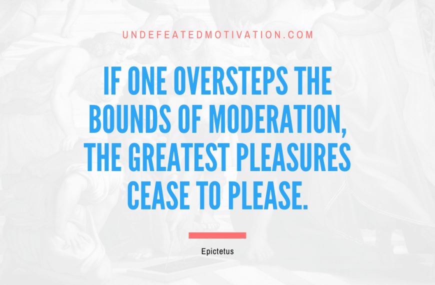 “If one oversteps the bounds of moderation, the greatest pleasures cease to please.” -Epictetus