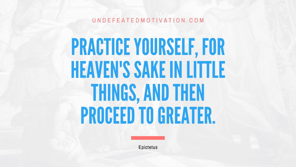 "Practice yourself, for heaven's sake in little things, and then proceed to greater." -Epictetus -Undefeated Motivation