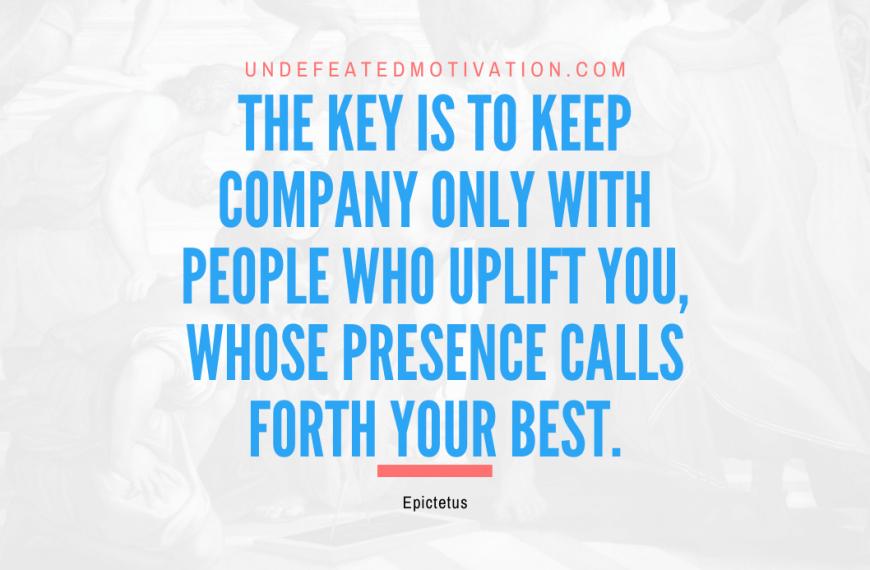 “The key is to keep company only with people who uplift you, whose presence calls forth your best.” -Epictetus