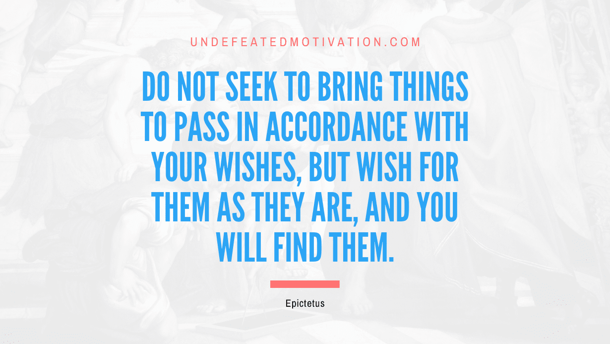 "Do not seek to bring things to pass in accordance with your wishes, but wish for them as they are, and you will find them." -Epictetus -Undefeated Motivation