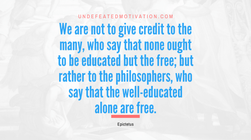 "We are not to give credit to the many, who say that none ought to be educated but the free; but rather to the philosophers, who say that the well-educated alone are free." -Epictetus -Undefeated Motivation