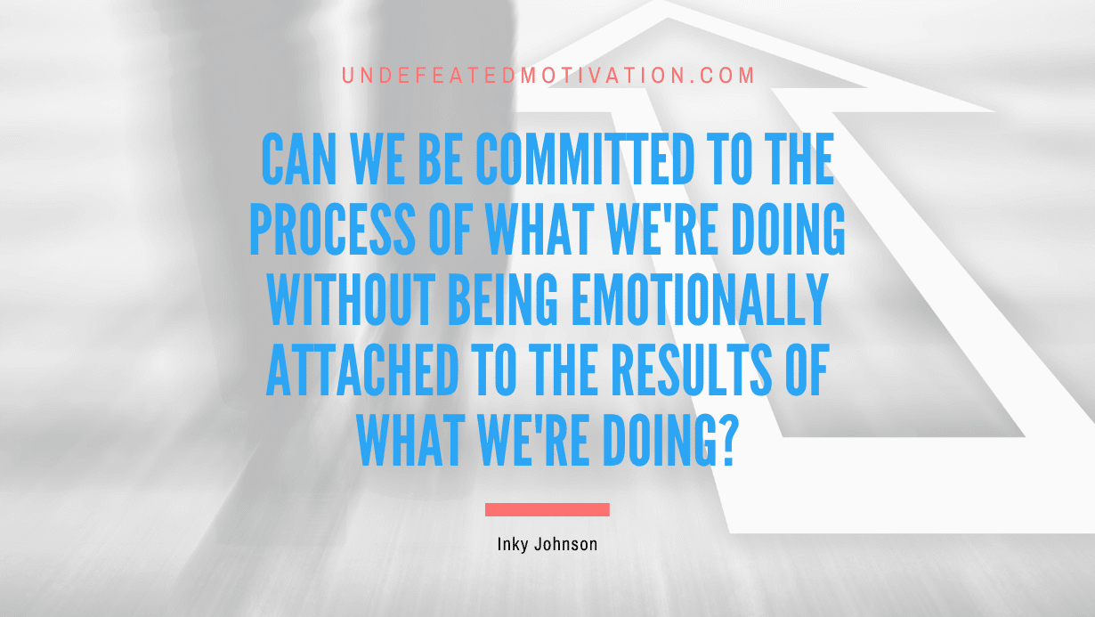 “Can we be committed to the process of what we’re doing without being emotionally attached to the results of what we’re doing?” -Inky Johnson
