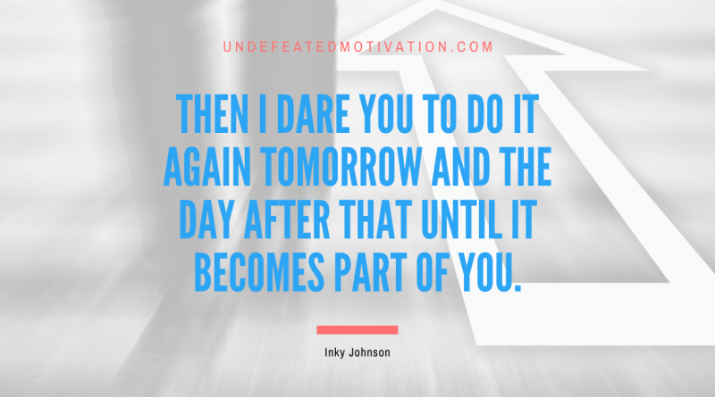 "Then I dare you to do it again tomorrow and the day after that until it becomes part of you." -Inky Johnson -Undefeated Motivation