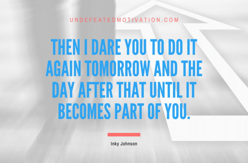 “Then I dare you to do it again tomorrow and the day after that until it becomes part of you.” -Inky Johnson