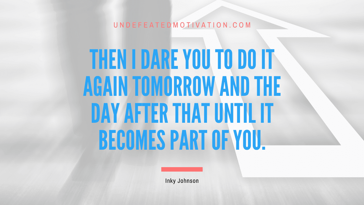 “Then I dare you to do it again tomorrow and the day after that until it becomes part of you.” -Inky Johnson