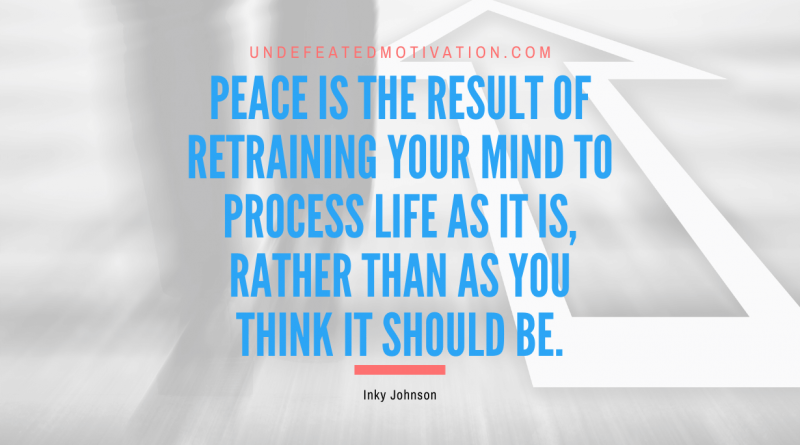 "Peace is the result of retraining your mind to process life as it is, rather than as you think it should be." -Inky Johnson -Undefeated Motivation