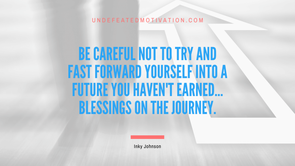 "Be careful not to try and fast forward yourself into a future you haven't earned... Blessings on the journey." -Inky Johnson -Undefeated Motivation