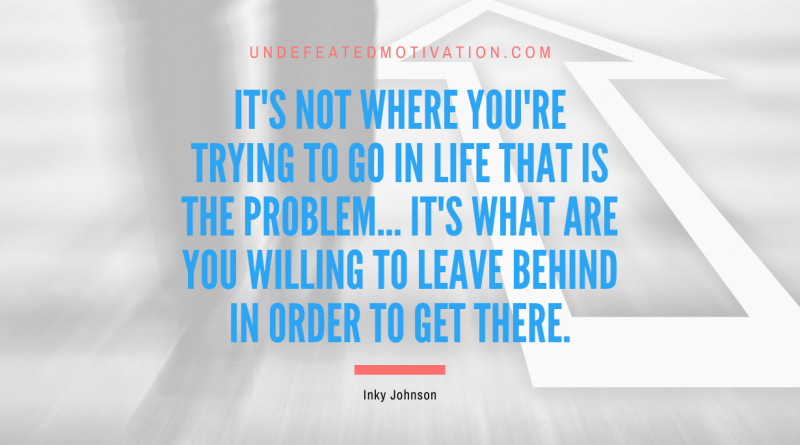 "It's not where you're trying to go in life that is the problem... it's what are you willing to leave behind in order to get there." -Inky Johnson -Undefeated Motivation