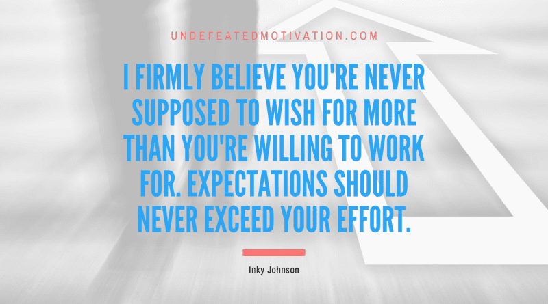 "I firmly believe you're never supposed to wish for more than you're willing to work for. Expectations should never exceed your effort." -Inky Johnson -Undefeated Motivation