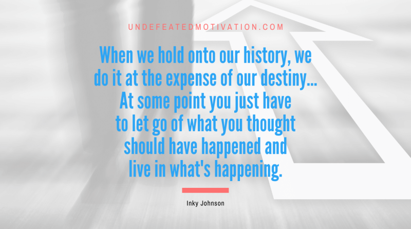 "When we hold onto our history, we do it at the expense of our destiny... At some point you just have to let go of what you thought should have happened and live in what's happening." -Inky Johnson -Undefeated Motivation