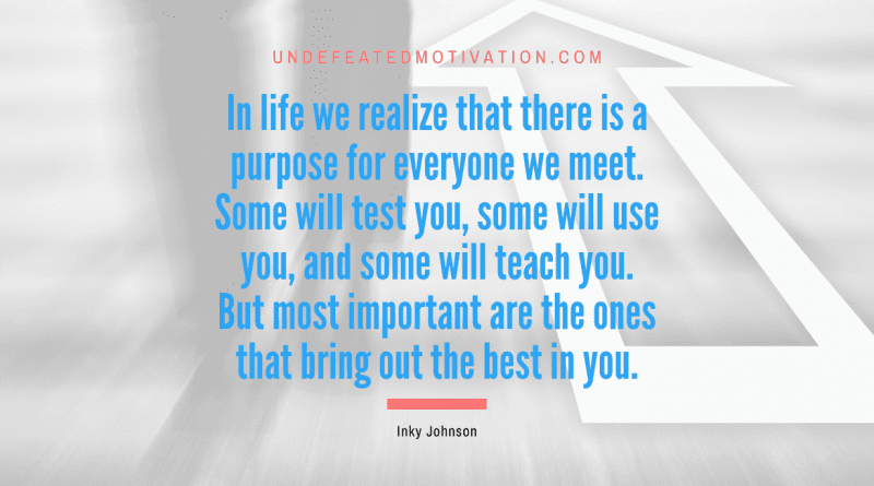 "In life we realize that there is a purpose for everyone we meet. Some will test you, some will use you, and some will teach you. But most important are the ones that bring out the best in you." -Inky Johnson -Undefeated Motivation