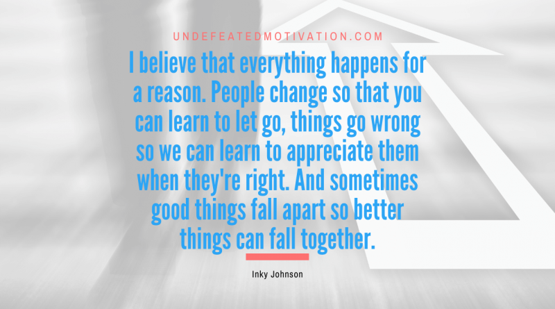 "I believe that everything happens for a reason. People change so that you can learn to let go, things go wrong so we can learn to appreciate them when they're right. And sometimes good things fall apart so better things can fall together." -Inky Johnson -Undefeated Motivation
