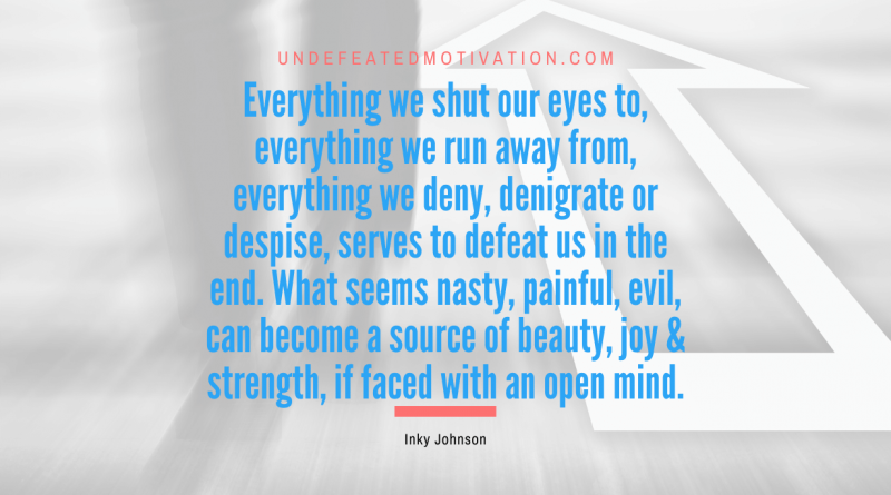 "Everything we shut our eyes to, everything we run away from, everything we deny, denigrate or despise, serves to defeat us in the end. What seems nasty, painful, evil, can become a source of beauty, joy & strength, if faced with an open mind." -Inky Johnson -Undefeated Motivation