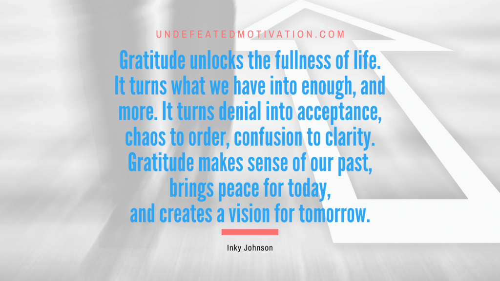 "Gratitude unlocks the fullness of life. It turns what we have into enough, and more. It turns denial into acceptance, chaos to order, confusion to clarity. Gratitude makes sense of our past, brings peace for today, and creates a vision for tomorrow." -Inky Johnson -Undefeated Motivation