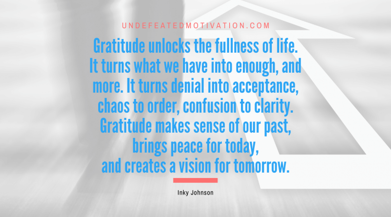 "Gratitude unlocks the fullness of life. It turns what we have into enough, and more. It turns denial into acceptance, chaos to order, confusion to clarity. Gratitude makes sense of our past, brings peace for today, and creates a vision for tomorrow." -Inky Johnson -Undefeated Motivation