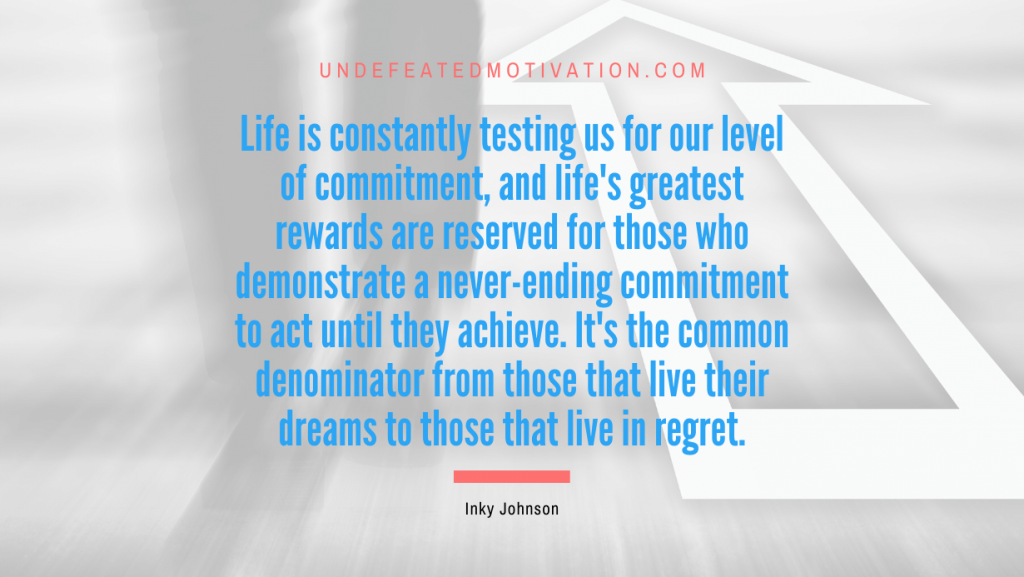 "Life is constantly testing us for our level of commitment, and life's greatest rewards are reserved for those who demonstrate a never-ending commitment to act until they achieve. It's the common denominator from those that live their dreams to those that live in regret." -Inky Johnson -Undefeated Motivation