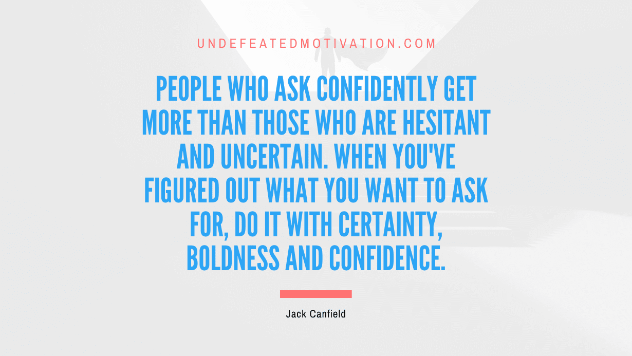 “People who ask confidently get more than those who are hesitant and uncertain. When you’ve figured out what you want to ask for, do it with certainty, boldness and confidence.” -Jack Canfield