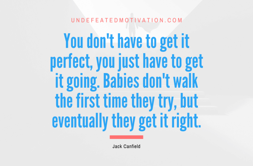 “You don’t have to get it perfect, you just have to get it going. Babies don’t walk the first time they try, but eventually they get it right.” -Jack Canfield