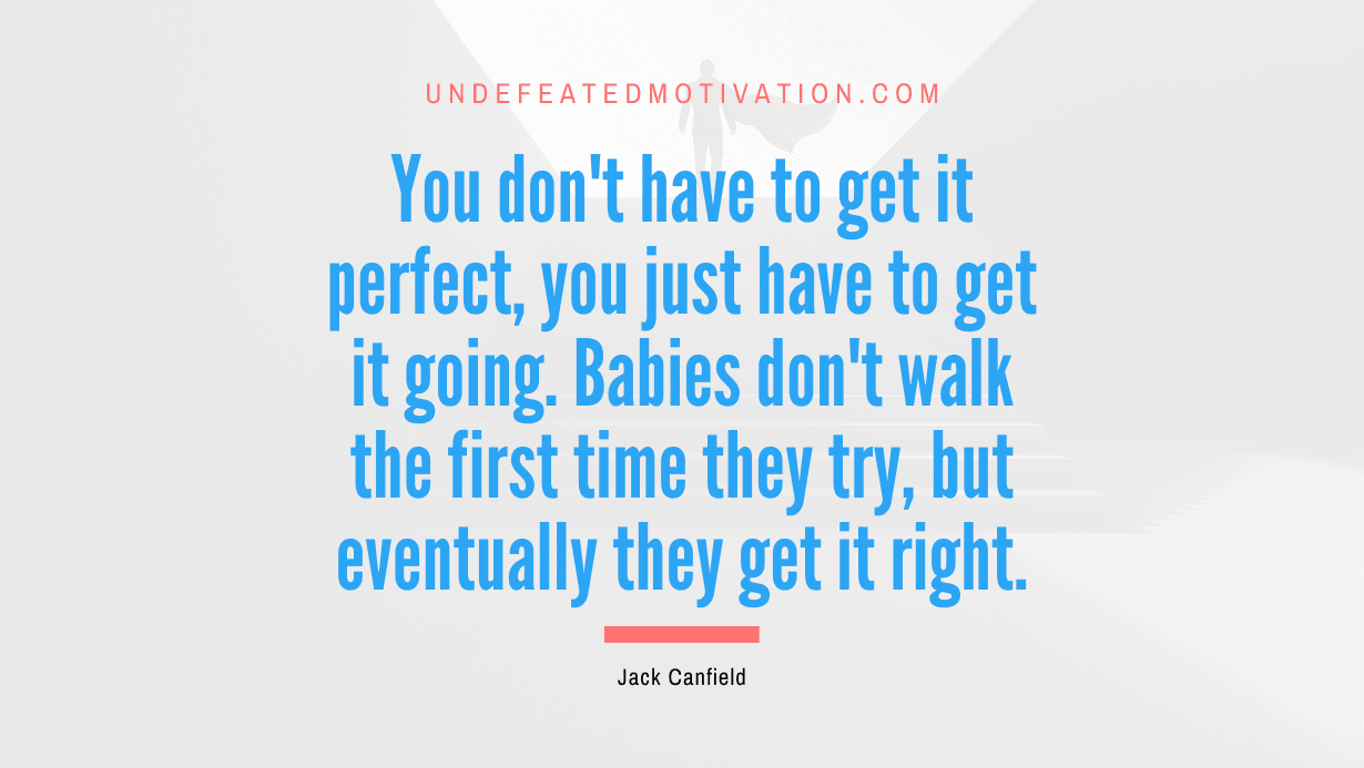 “You don’t have to get it perfect, you just have to get it going. Babies don’t walk the first time they try, but eventually they get it right.” -Jack Canfield