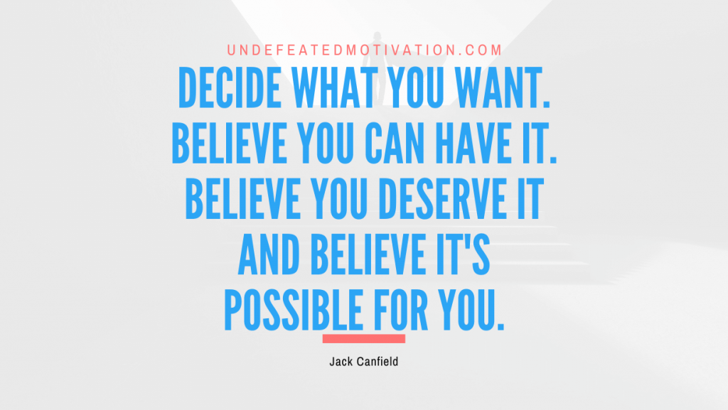"Decide what you want. Believe you can have it. Believe you deserve it and believe it's possible for you." -Jack Canfield -Undefeated Motivation