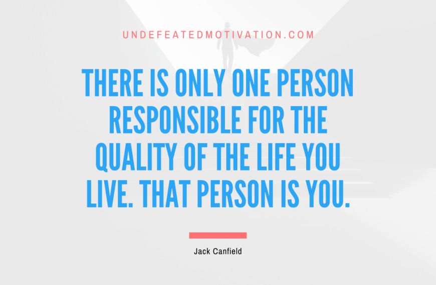 “There is only one person responsible for the quality of the life you live. That person is you.” -Jack Canfield