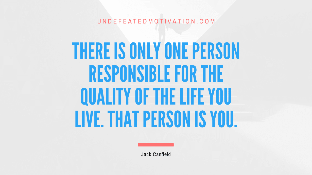 “There is only one person responsible for the quality of the life you live. That person is you.” -Jack Canfield