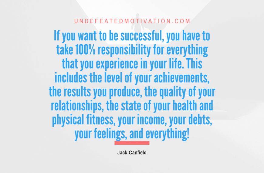 “If you want to be successful, you have to take 100% responsibility for everything that you experience in your life. This includes the level of your achievements, the results you produce, the quality of your relationships, the state of your health and physical fitness, your income, your debts, your feelings, and everything!” -Jack Canfield