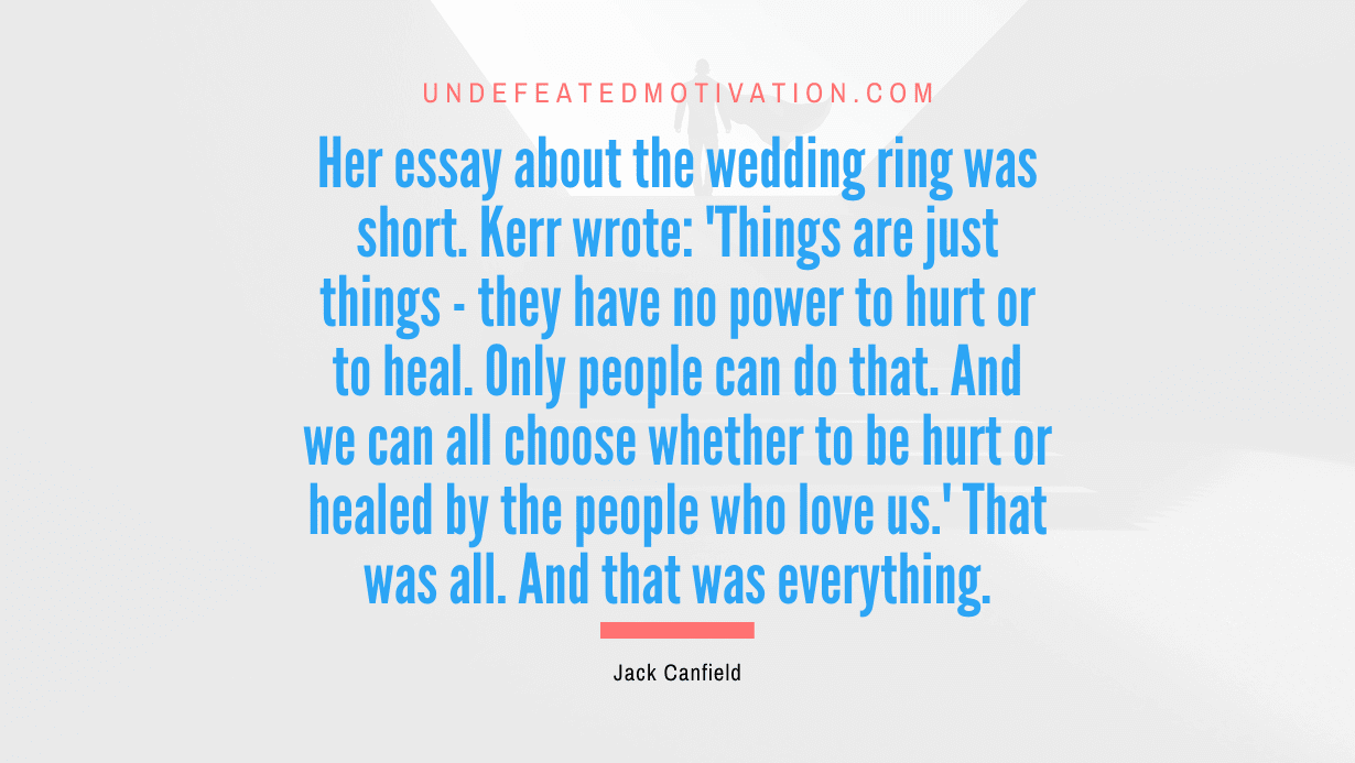 “Her essay about the wedding ring was short. Kerr wrote: ‘Things are just things – they have no power to hurt or to heal. Only people can do that. And we can all choose whether to be hurt or healed by the people who love us.’ That was all. And that was everything.” -Jack Canfield