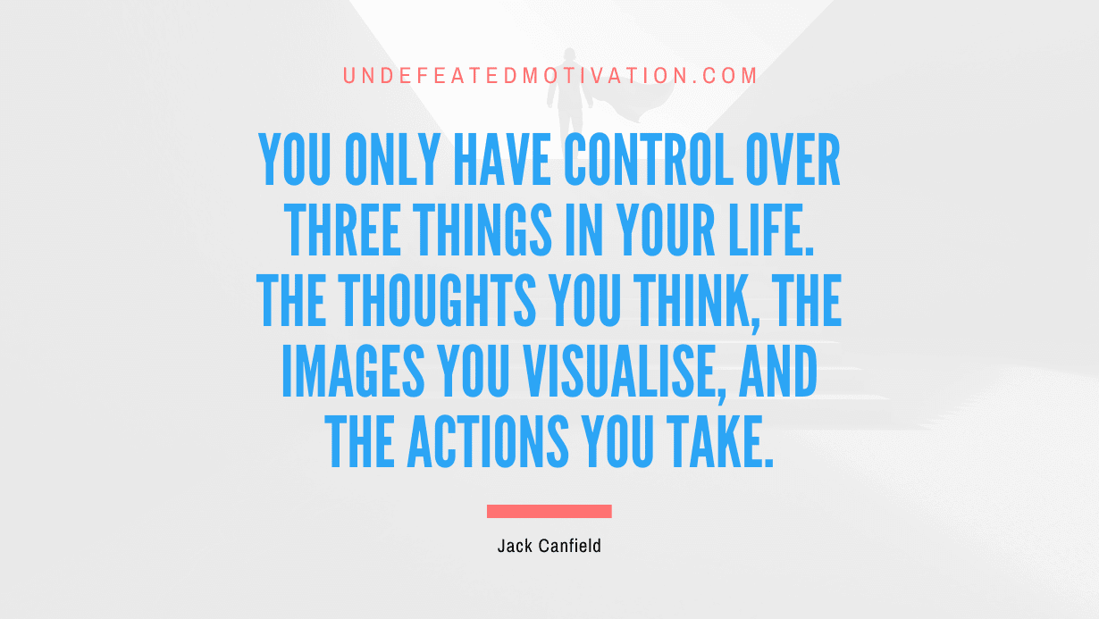 “You only have control over three things in your life. The thoughts you think, the images you visualise, and the actions you take.” -Jack Canfield