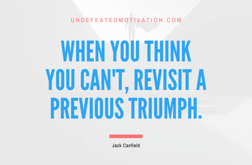 “When you think you can’t, revisit a previous triumph.” -Jack Canfield