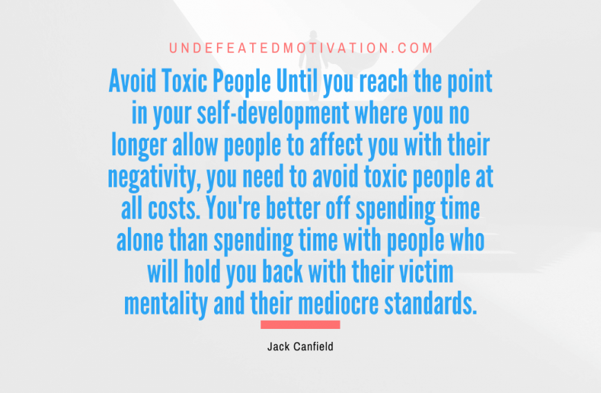 “Avoid Toxic People Until you reach the point in your self-development where you no longer allow people to affect you with their negativity, you need to avoid toxic people at all costs. You’re better off spending time alone than spending time with people who will hold you back with their victim mentality and their mediocre standards.” -Jack Canfield