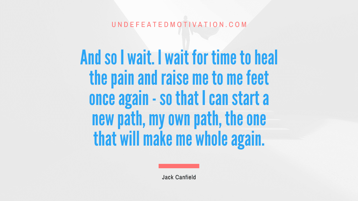 “And so I wait. I wait for time to heal the pain and raise me to me feet once again – so that I can start a new path, my own path, the one that will make me whole again.” -Jack Canfield