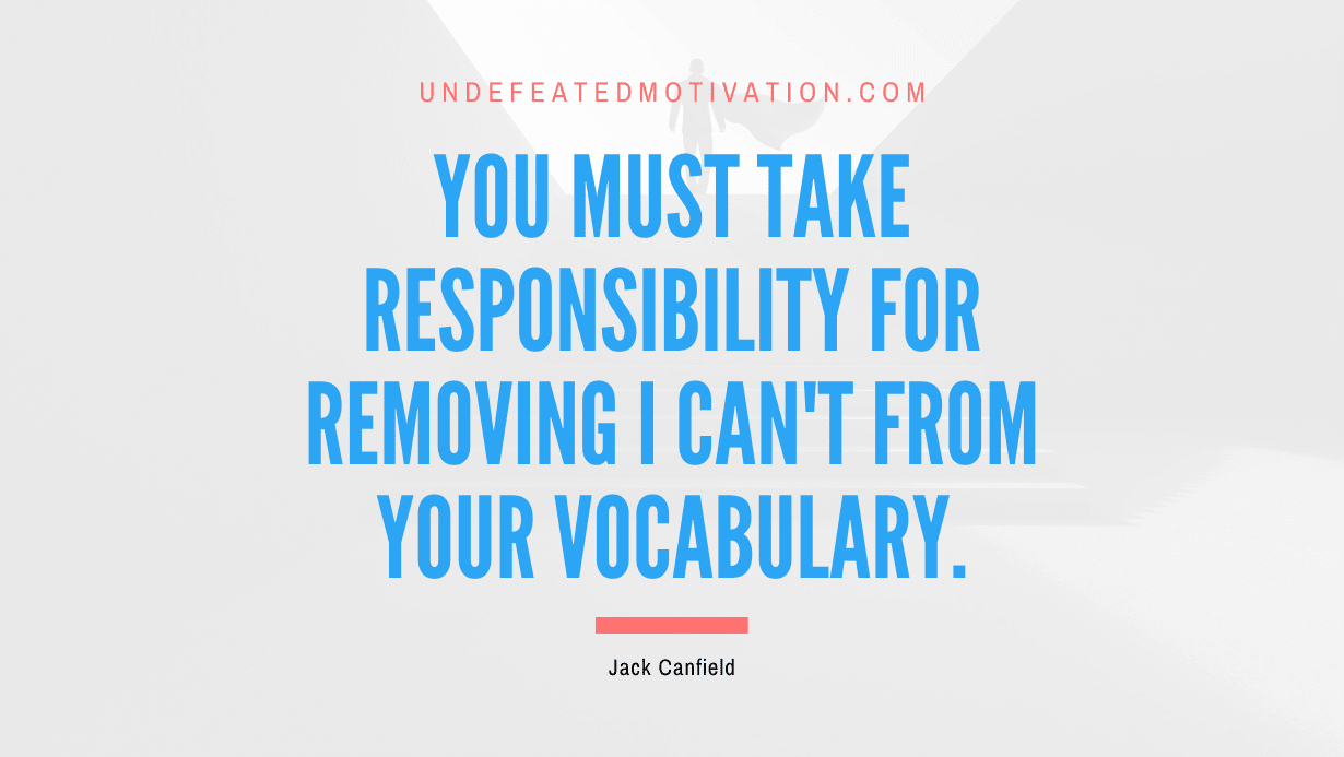 “You must take responsibility for removing I can’t from your vocabulary.” -Jack Canfield
