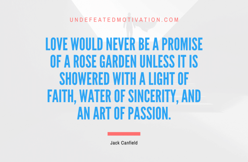 “Love would never be a promise of a rose garden unless it is showered with a light of faith, water of sincerity, and an art of passion.” -Jack Canfield