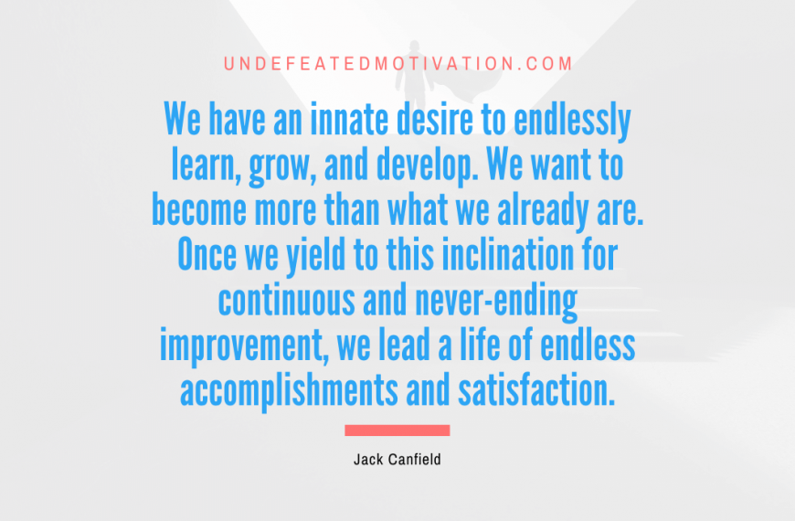 “We have an innate desire to endlessly learn, grow, and develop. We want to become more than what we already are. Once we yield to this inclination for continuous and never-ending improvement, we lead a life of endless accomplishments and satisfaction.” -Jack Canfield
